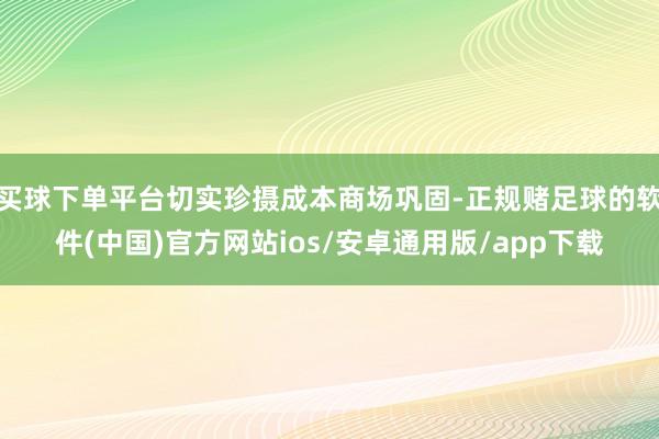 买球下单平台切实珍摄成本商场巩固-正规赌足球的软件(中国)官方网站ios/安卓通用版/app下载