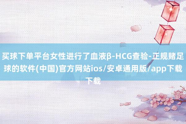 买球下单平台女性进行了血液β-HCG查验-正规赌足球的软件(中国)官方网站ios/安卓通用版/app下载
