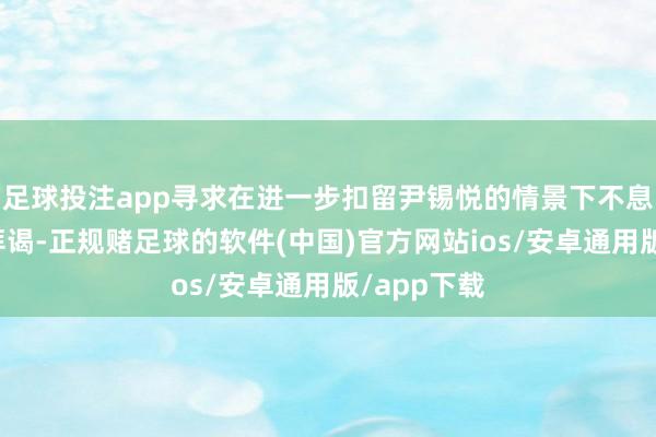 足球投注app寻求在进一步扣留尹锡悦的情景下不息对其张开拜谒-正规赌足球的软件(中国)官方网站ios/安卓通用版/app下载