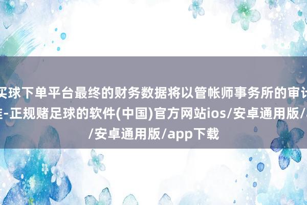 买球下单平台最终的财务数据将以管帐师事务所的审计收尾为准-正规赌足球的软件(中国)官方网站ios/安卓通用版/app下载