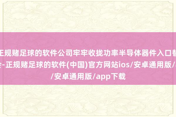 正规赌足球的软件公司牢牢收拢功率半导体器件入口替代的机会-正规赌足球的软件(中国)官方网站ios/安卓通用版/app下载