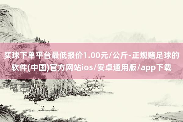 买球下单平台最低报价1.00元/公斤-正规赌足球的软件(中国)官方网站ios/安卓通用版/app下载