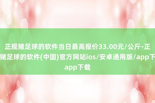 正规赌足球的软件当日最高报价33.00元/公斤-正规赌足球的软件(中国)官方网站ios/安卓通用版/app下载