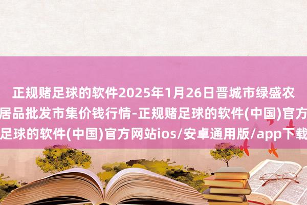 正规赌足球的软件2025年1月26日晋城市绿盛农工商实业有限公司农副居品批发市集价钱行情-正规赌足球的软件(中国)官方网站ios/安卓通用版/app下载