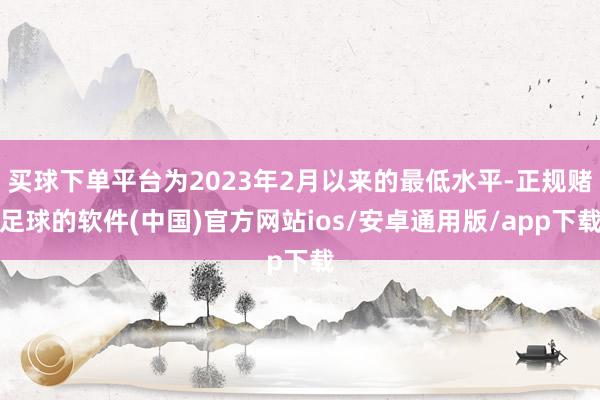 买球下单平台为2023年2月以来的最低水平-正规赌足球的软件(中国)官方网站ios/安卓通用版/app下载