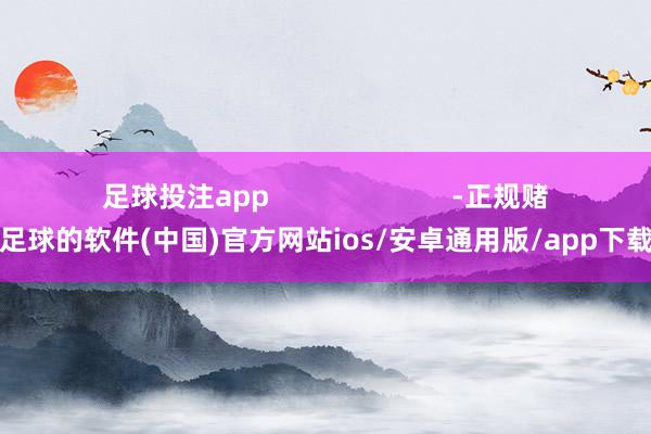足球投注app                        -正规赌足球的软件(中国)官方网站ios/安卓通用版/app下载