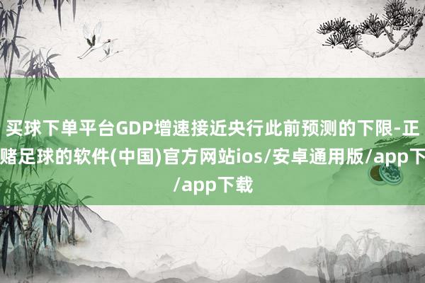 买球下单平台GDP增速接近央行此前预测的下限-正规赌足球的软件(中国)官方网站ios/安卓通用版/app下载
