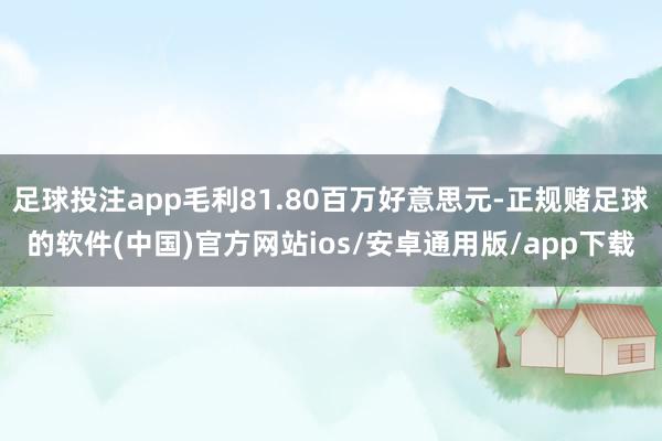 足球投注app毛利81.80百万好意思元-正规赌足球的软件(中国)官方网站ios/安卓通用版/app下载