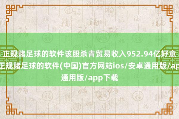 正规赌足球的软件该股杀青贸易收入952.94亿好意思元-正规赌足球的软件(中国)官方网站ios/安卓通用版/app下载