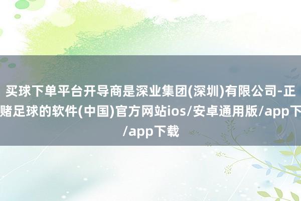 买球下单平台开导商是深业集团(深圳)有限公司-正规赌足球的软件(中国)官方网站ios/安卓通用版/app下载