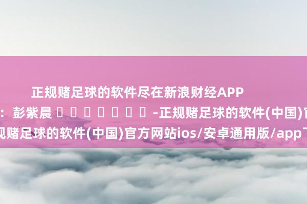 正规赌足球的软件尽在新浪财经APP            						职守裁剪：彭紫晨 							-正规赌足球的软件(中国)官方网站ios/安卓通用版/app下载