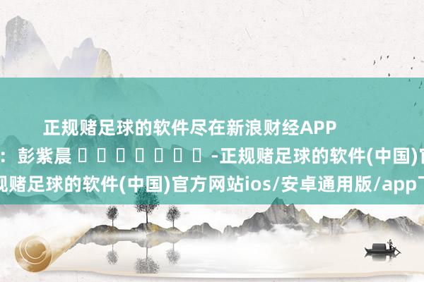 正规赌足球的软件尽在新浪财经APP            						拖累裁剪：彭紫晨 							-正规赌足球的软件(中国)官方网站ios/安卓通用版/app下载