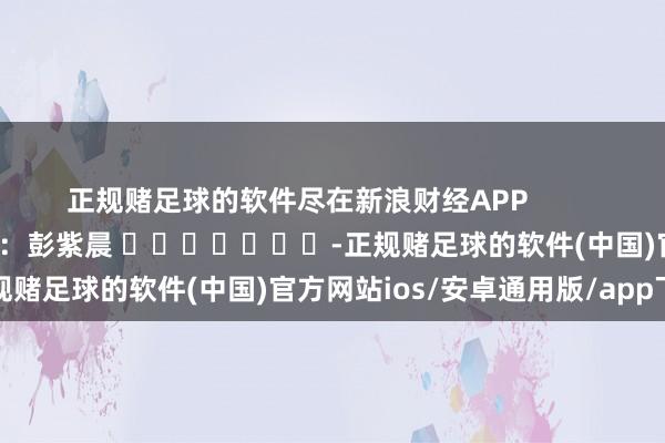 正规赌足球的软件尽在新浪财经APP            						牵涉剪辑：彭紫晨 							-正规赌足球的软件(中国)官方网站ios/安卓通用版/app下载