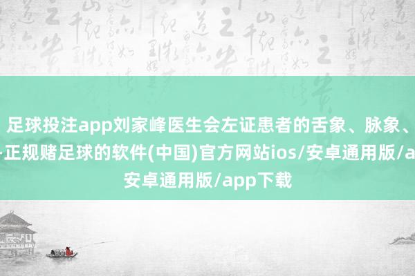足球投注app刘家峰医生会左证患者的舌象、脉象、症状等-正规赌足球的软件(中国)官方网站ios/安卓通用版/app下载