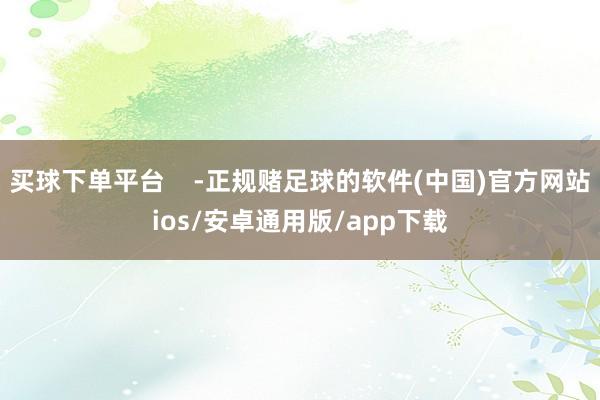 买球下单平台    -正规赌足球的软件(中国)官方网站ios/安卓通用版/app下载