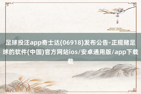 足球投注app奇士达(06918)发布公告-正规赌足球的软件(中国)官方网站ios/安卓通用版/app下载