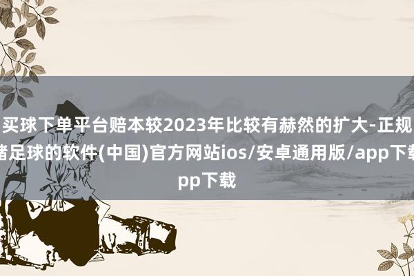 买球下单平台赔本较2023年比较有赫然的扩大-正规赌足球的软件(中国)官方网站ios/安卓通用版/app下载