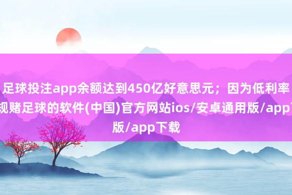足球投注app余额达到450亿好意思元；因为低利率-正规赌足球的软件(中国)官方网站ios/安卓通用版/app下载