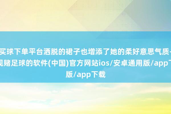 买球下单平台洒脱的裙子也增添了她的柔好意思气质-正规赌足球的软件(中国)官方网站ios/安卓通用版/app下载