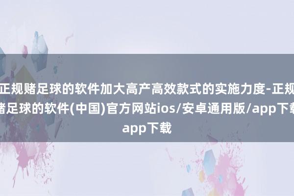 正规赌足球的软件加大高产高效款式的实施力度-正规赌足球的软件(中国)官方网站ios/安卓通用版/app下载
