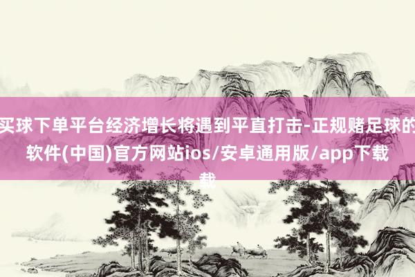 买球下单平台经济增长将遇到平直打击-正规赌足球的软件(中国)官方网站ios/安卓通用版/app下载