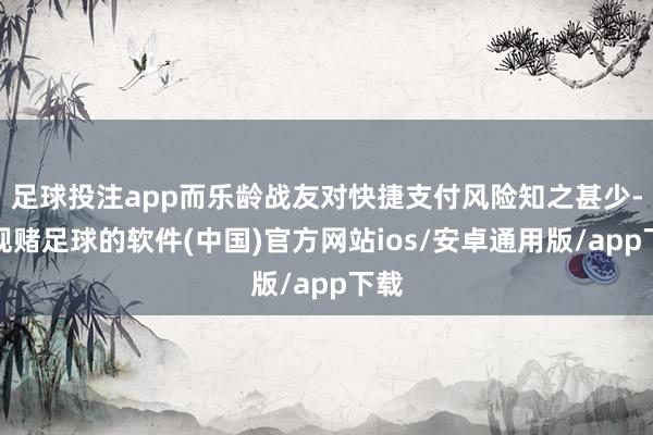 足球投注app而乐龄战友对快捷支付风险知之甚少-正规赌足球的软件(中国)官方网站ios/安卓通用版/app下载