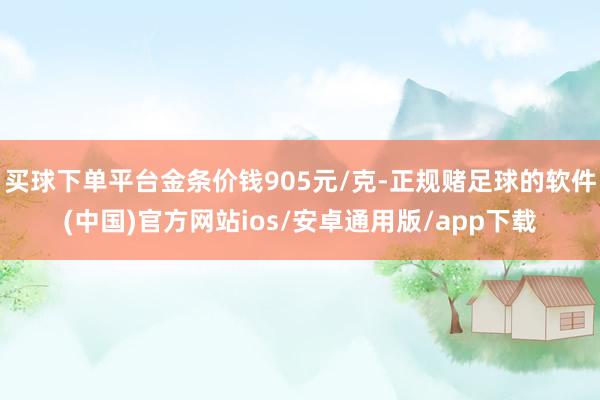 买球下单平台金条价钱905元/克-正规赌足球的软件(中国)官方网站ios/安卓通用版/app下载