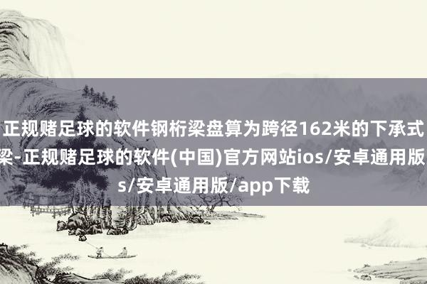 正规赌足球的软件钢桁梁盘算为跨径162米的下承式简支钢桁梁-正规赌足球的软件(中国)官方网站ios/安卓通用版/app下载