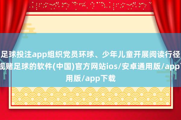 足球投注app组织党员环球、少年儿童开展阅读行径-正规赌足球的软件(中国)官方网站ios/安卓通用版/app下载