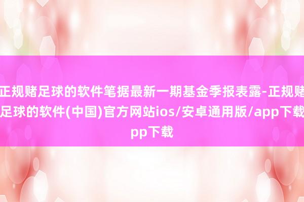 正规赌足球的软件笔据最新一期基金季报表露-正规赌足球的软件(中国)官方网站ios/安卓通用版/app下载