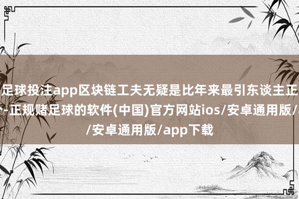 足球投注app区块链工夫无疑是比年来最引东谈主正经标一个-正规赌足球的软件(中国)官方网站ios/安卓通用版/app下载