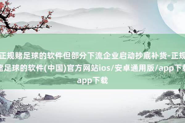 正规赌足球的软件但部分下流企业启动抄底补货-正规赌足球的软件(中国)官方网站ios/安卓通用版/app下载