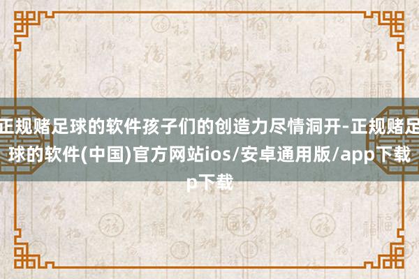 正规赌足球的软件孩子们的创造力尽情洞开-正规赌足球的软件(中国)官方网站ios/安卓通用版/app下载