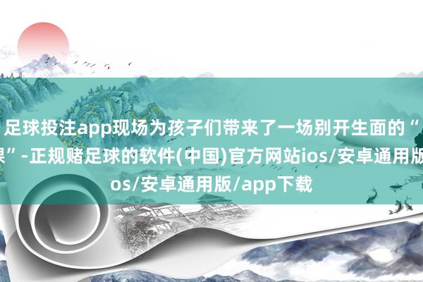 足球投注app现场为孩子们带来了一场别开生面的“世博公开课”-正规赌足球的软件(中国)官方网站ios/安卓通用版/app下载