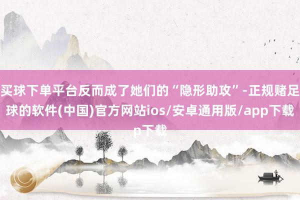 买球下单平台反而成了她们的“隐形助攻”-正规赌足球的软件(中国)官方网站ios/安卓通用版/app下载