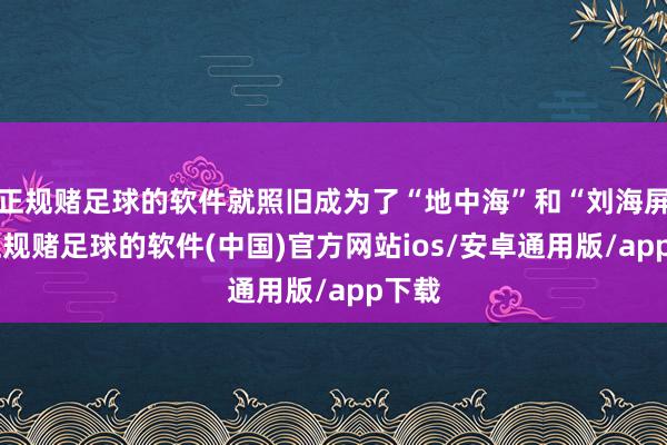 正规赌足球的软件就照旧成为了“地中海”和“刘海屏”-正规赌足球的软件(中国)官方网站ios/安卓通用版/app下载