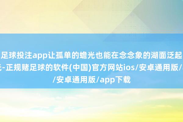 足球投注app让孤单的蟾光也能在念念象的湖面泛起粼粼波光-正规赌足球的软件(中国)官方网站ios/安卓通用版/app下载