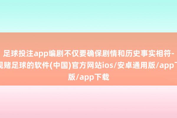 足球投注app编剧不仅要确保剧情和历史事实相符-正规赌足球的软件(中国)官方网站ios/安卓通用版/app下载