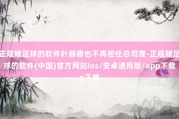 正规赌足球的软件叶顺德也不再担任总司理-正规赌足球的软件(中国)官方网站ios/安卓通用版/app下载