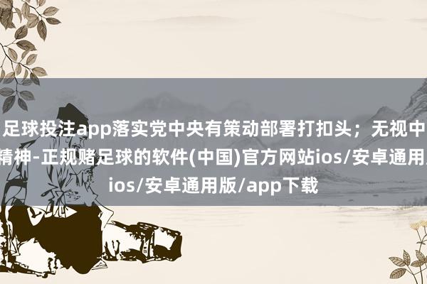 足球投注app落实党中央有策动部署打扣头；无视中央八项步调精神-正规赌足球的软件(中国)官方网站ios/安卓通用版/app下载