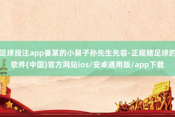 足球投注app姜某的小舅子孙先生先容-正规赌足球的软件(中国)官方网站ios/安卓通用版/app下载
