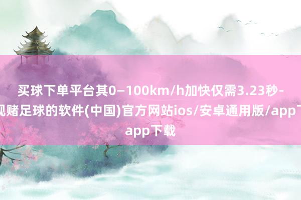 买球下单平台其0—100km/h加快仅需3.23秒-正规赌足球的软件(中国)官方网站ios/安卓通用版/app下载