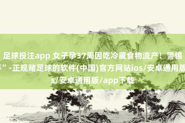 足球投注app 女子孕37周因吃冷藏食物流产！警惕“雪柜杀手”-正规赌足球的软件(中国)官方网站ios/安卓通用版/app下载