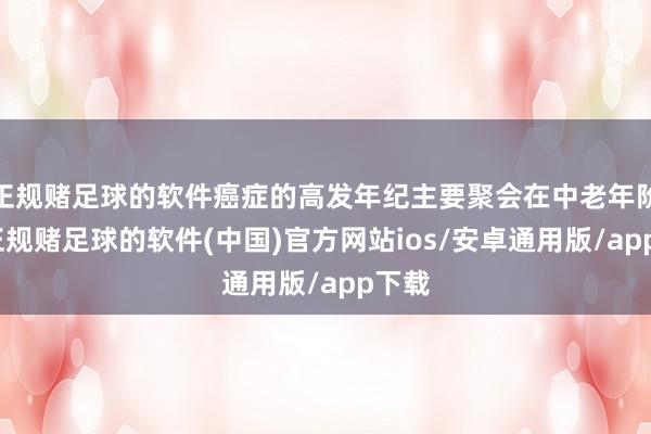 正规赌足球的软件癌症的高发年纪主要聚会在中老年阶段-正规赌足球的软件(中国)官方网站ios/安卓通用版/app下载