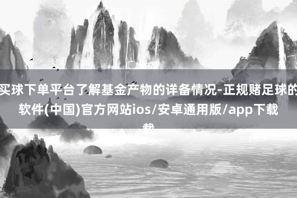 买球下单平台了解基金产物的详备情况-正规赌足球的软件(中国)官方网站ios/安卓通用版/app下载
