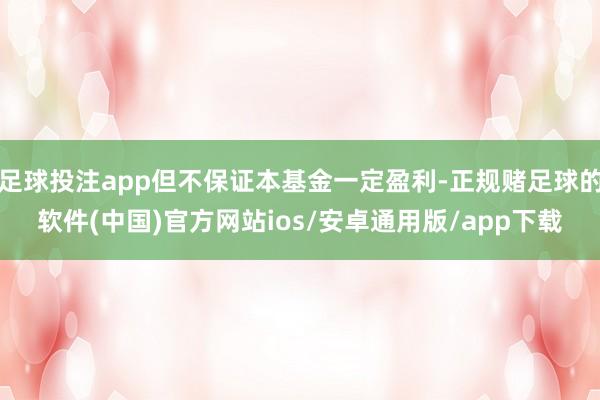 足球投注app但不保证本基金一定盈利-正规赌足球的软件(中国)官方网站ios/安卓通用版/app下载