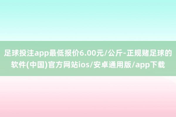 足球投注app最低报价6.00元/公斤-正规赌足球的软件(中国)官方网站ios/安卓通用版/app下载