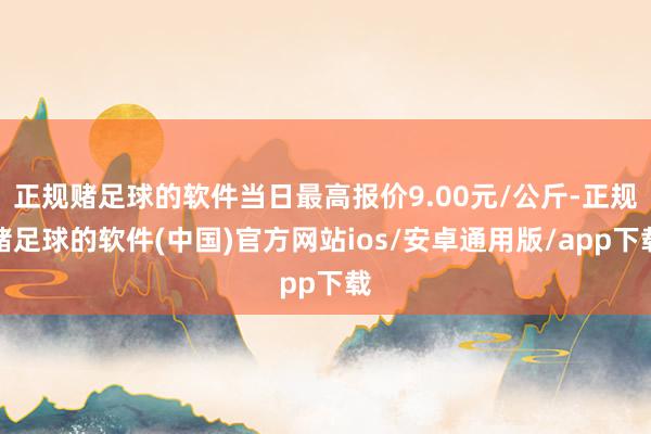正规赌足球的软件当日最高报价9.00元/公斤-正规赌足球的软件(中国)官方网站ios/安卓通用版/app下载