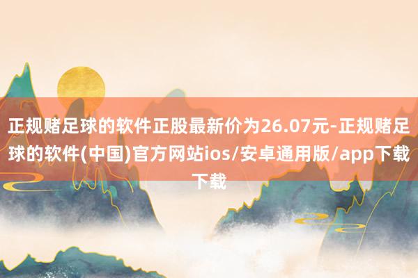 正规赌足球的软件正股最新价为26.07元-正规赌足球的软件(中国)官方网站ios/安卓通用版/app下载