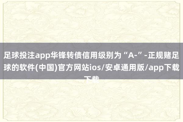 足球投注app华锋转债信用级别为“A-”-正规赌足球的软件(中国)官方网站ios/安卓通用版/app下载